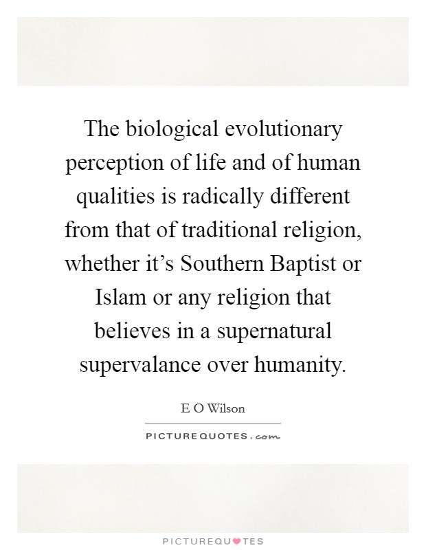 The biological evolutionary perception of life and of human qualities is radically different from that of traditional religion, whether it's Southern Baptist or Islam or any religion that believes in a supernatural supervalance over humanity. Picture Quote #1