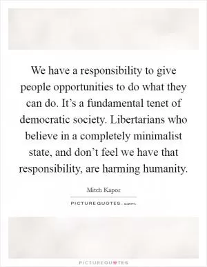 We have a responsibility to give people opportunities to do what they can do. It’s a fundamental tenet of democratic society. Libertarians who believe in a completely minimalist state, and don’t feel we have that responsibility, are harming humanity Picture Quote #1