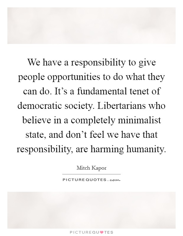 We have a responsibility to give people opportunities to do what they can do. It's a fundamental tenet of democratic society. Libertarians who believe in a completely minimalist state, and don't feel we have that responsibility, are harming humanity. Picture Quote #1