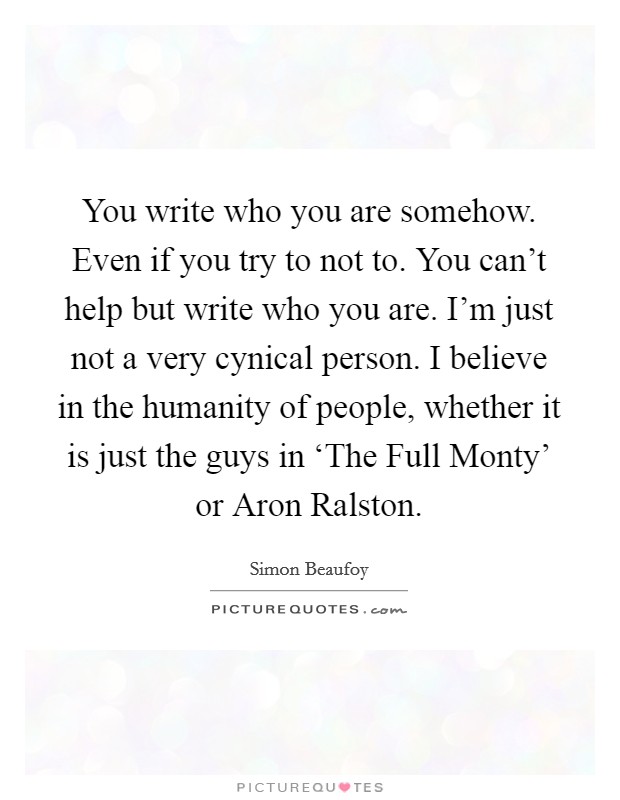 You write who you are somehow. Even if you try to not to. You can't help but write who you are. I'm just not a very cynical person. I believe in the humanity of people, whether it is just the guys in ‘The Full Monty' or Aron Ralston. Picture Quote #1