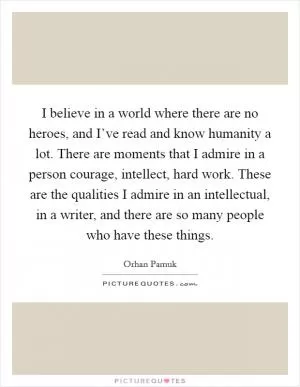 I believe in a world where there are no heroes, and I’ve read and know humanity a lot. There are moments that I admire in a person courage, intellect, hard work. These are the qualities I admire in an intellectual, in a writer, and there are so many people who have these things Picture Quote #1