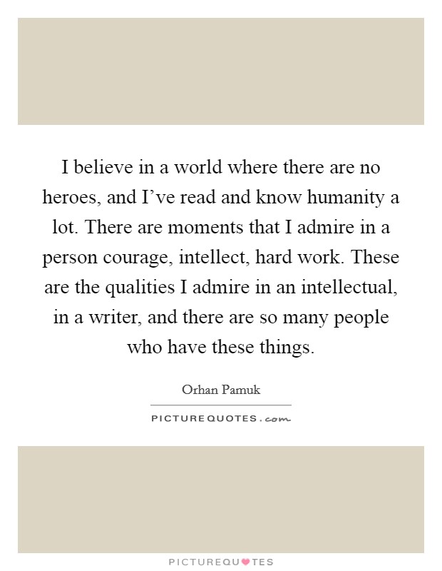 I believe in a world where there are no heroes, and I've read and know humanity a lot. There are moments that I admire in a person courage, intellect, hard work. These are the qualities I admire in an intellectual, in a writer, and there are so many people who have these things. Picture Quote #1