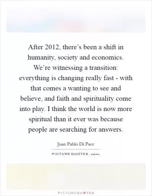 After 2012, there’s been a shift in humanity, society and economics. We’re witnessing a transition: everything is changing really fast - with that comes a wanting to see and believe, and faith and spirituality come into play. I think the world is now more spiritual than it ever was because people are searching for answers Picture Quote #1