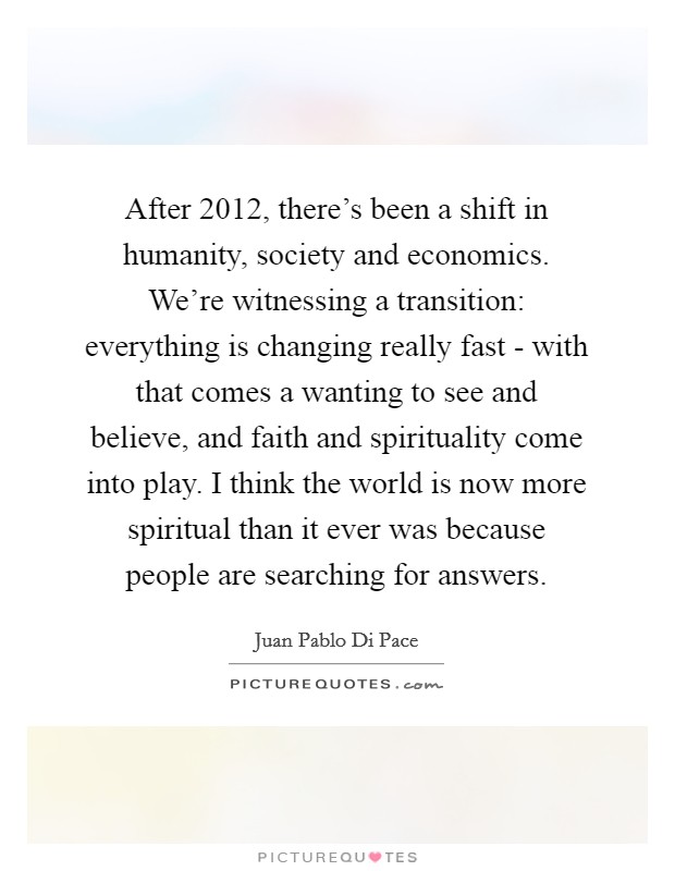 After 2012, there's been a shift in humanity, society and economics. We're witnessing a transition: everything is changing really fast - with that comes a wanting to see and believe, and faith and spirituality come into play. I think the world is now more spiritual than it ever was because people are searching for answers. Picture Quote #1