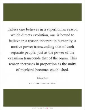 Unless one believes in a superhuman reason which directs evolution, one is bound to believe in a reason inherent in humanity, a motive power transcending that of each separate people, just as the power of the organism transcends that of the organ. This reason increases in proportion as the unity of mankind becomes established Picture Quote #1