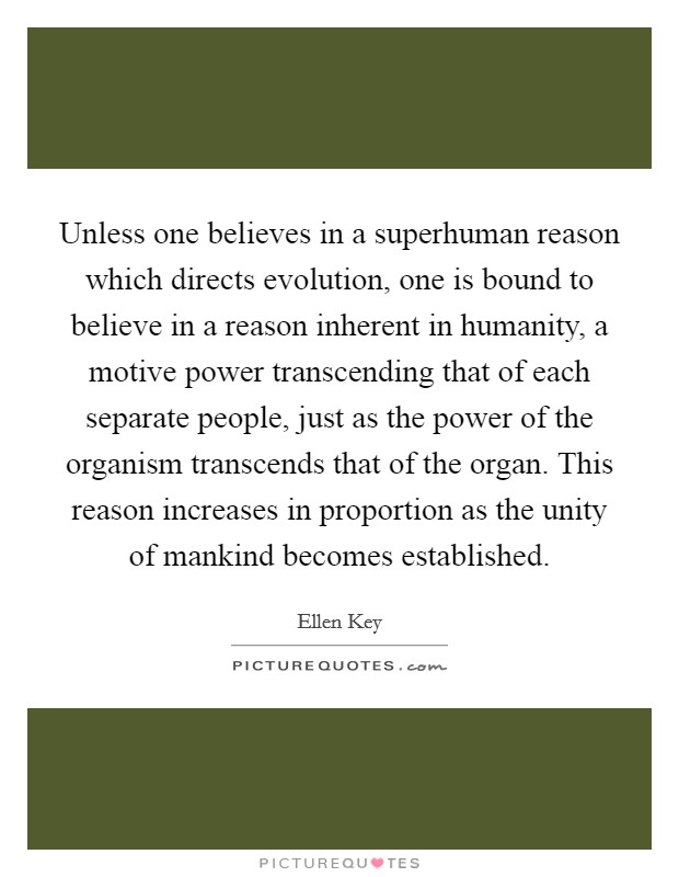 Unless one believes in a superhuman reason which directs evolution, one is bound to believe in a reason inherent in humanity, a motive power transcending that of each separate people, just as the power of the organism transcends that of the organ. This reason increases in proportion as the unity of mankind becomes established. Picture Quote #1
