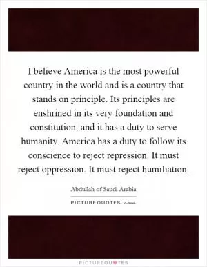 I believe America is the most powerful country in the world and is a country that stands on principle. Its principles are enshrined in its very foundation and constitution, and it has a duty to serve humanity. America has a duty to follow its conscience to reject repression. It must reject oppression. It must reject humiliation Picture Quote #1