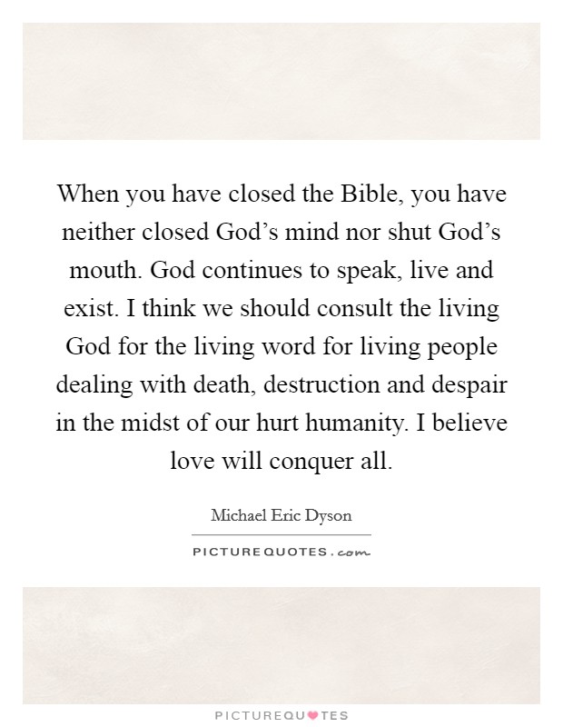 When you have closed the Bible, you have neither closed God's mind nor shut God's mouth. God continues to speak, live and exist. I think we should consult the living God for the living word for living people dealing with death, destruction and despair in the midst of our hurt humanity. I believe love will conquer all. Picture Quote #1