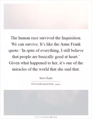 The human race survived the Inquisition. We can survive. It’s like the Anne Frank quote: ‘In spite of everything, I still believe that people are basically good at heart.’ Given what happened to her, it’s one of the miracles of the world that she said that Picture Quote #1