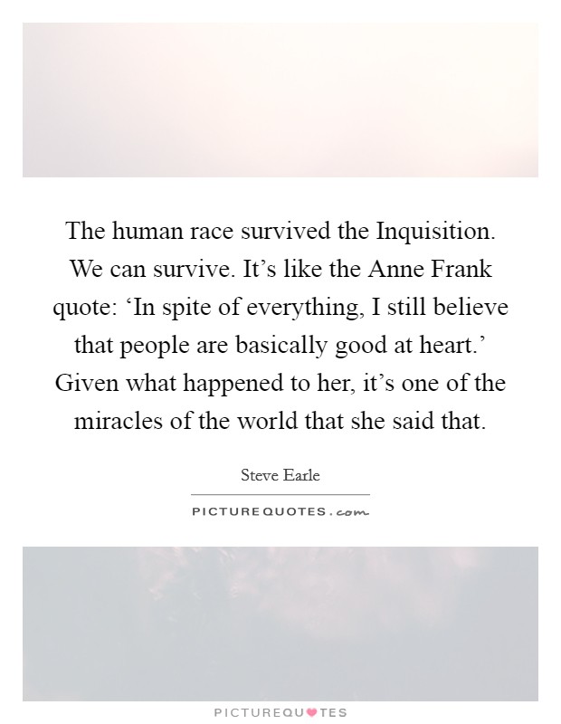 The human race survived the Inquisition. We can survive. It's like the Anne Frank quote: ‘In spite of everything, I still believe that people are basically good at heart.' Given what happened to her, it's one of the miracles of the world that she said that. Picture Quote #1