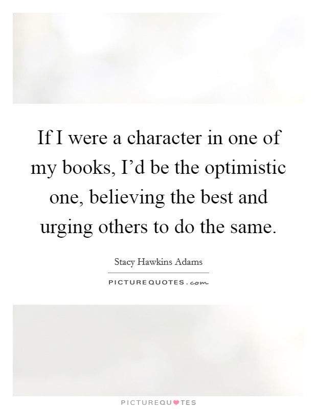 If I were a character in one of my books, I'd be the optimistic one, believing the best and urging others to do the same. Picture Quote #1