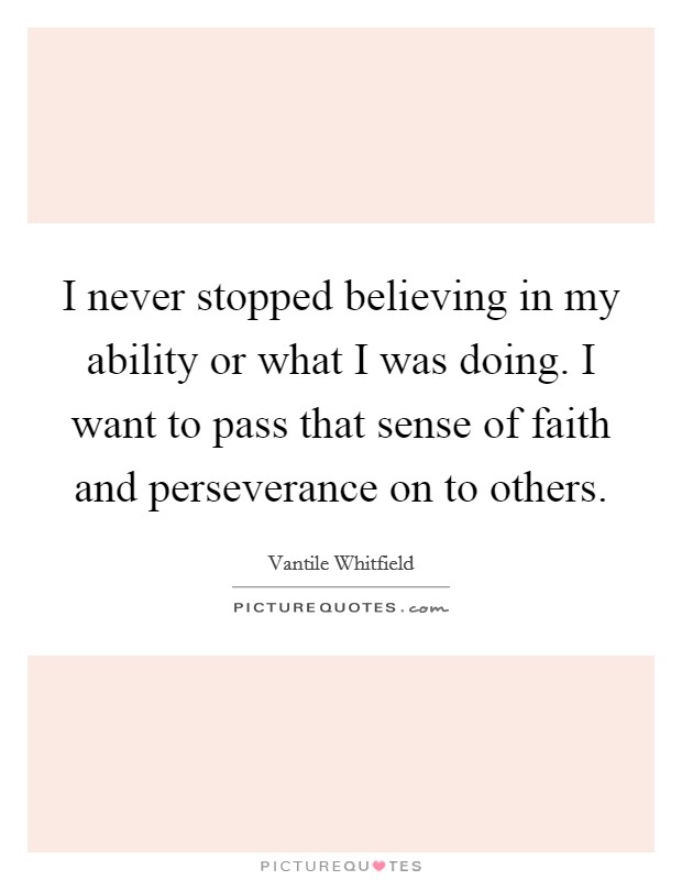 I never stopped believing in my ability or what I was doing. I want to pass that sense of faith and perseverance on to others. Picture Quote #1