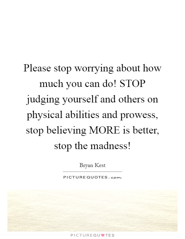 Please stop worrying about how much you can do! STOP judging yourself and others on physical abilities and prowess, stop believing MORE is better, stop the madness! Picture Quote #1