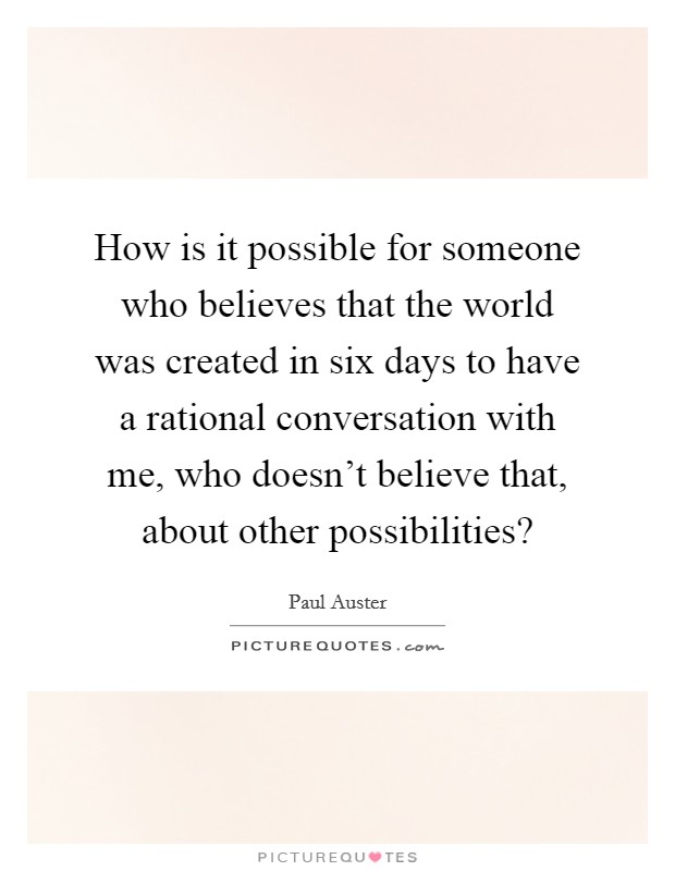 How is it possible for someone who believes that the world was created in six days to have a rational conversation with me, who doesn't believe that, about other possibilities? Picture Quote #1