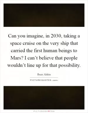 Can you imagine, in 2030, taking a space cruise on the very ship that carried the first human beings to Mars? I can’t believe that people wouldn’t line up for that possibility Picture Quote #1