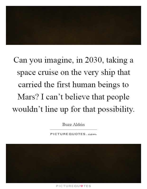 Can you imagine, in 2030, taking a space cruise on the very ship that carried the first human beings to Mars? I can't believe that people wouldn't line up for that possibility. Picture Quote #1