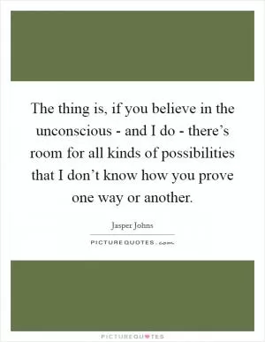 The thing is, if you believe in the unconscious - and I do - there’s room for all kinds of possibilities that I don’t know how you prove one way or another Picture Quote #1