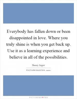 Everybody has fallen down or been disappointed in love. Where you truly shine is when you get back up. Use it as a learning experience and believe in all of the possibilities Picture Quote #1