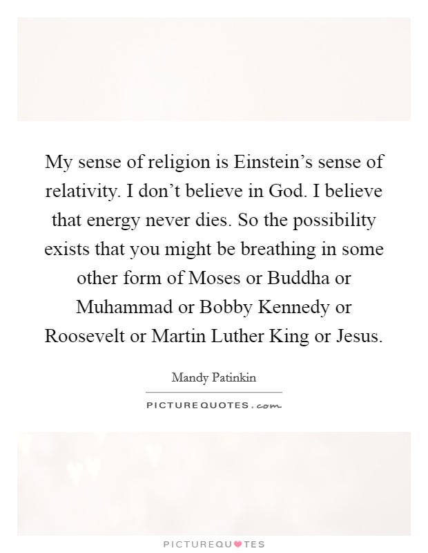 My sense of religion is Einstein's sense of relativity. I don't believe in God. I believe that energy never dies. So the possibility exists that you might be breathing in some other form of Moses or Buddha or Muhammad or Bobby Kennedy or Roosevelt or Martin Luther King or Jesus. Picture Quote #1