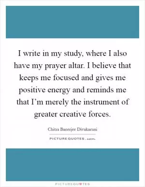 I write in my study, where I also have my prayer altar. I believe that keeps me focused and gives me positive energy and reminds me that I’m merely the instrument of greater creative forces Picture Quote #1