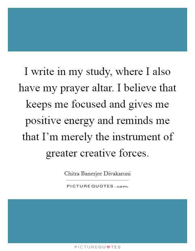 I write in my study, where I also have my prayer altar. I believe that keeps me focused and gives me positive energy and reminds me that I'm merely the instrument of greater creative forces. Picture Quote #1