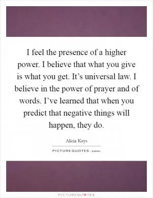 I feel the presence of a higher power. I believe that what you give is what you get. It’s universal law. I believe in the power of prayer and of words. I’ve learned that when you predict that negative things will happen, they do Picture Quote #1