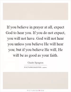 If you believe in prayer at all, expect God to hear you. If you do not expect, you will not have. God will not hear you unless you believe He will hear you; but if you believe He will, He will be as good as your faith Picture Quote #1