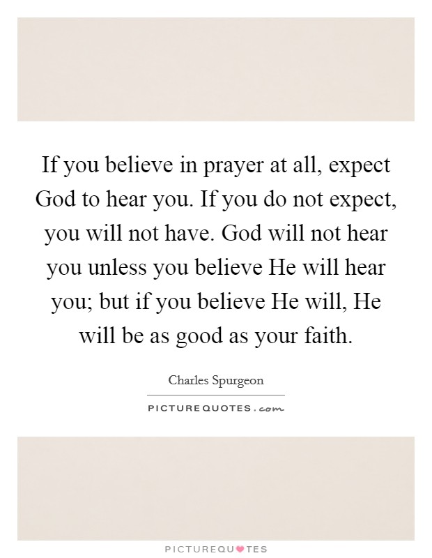 If you believe in prayer at all, expect God to hear you. If you do not expect, you will not have. God will not hear you unless you believe He will hear you; but if you believe He will, He will be as good as your faith. Picture Quote #1