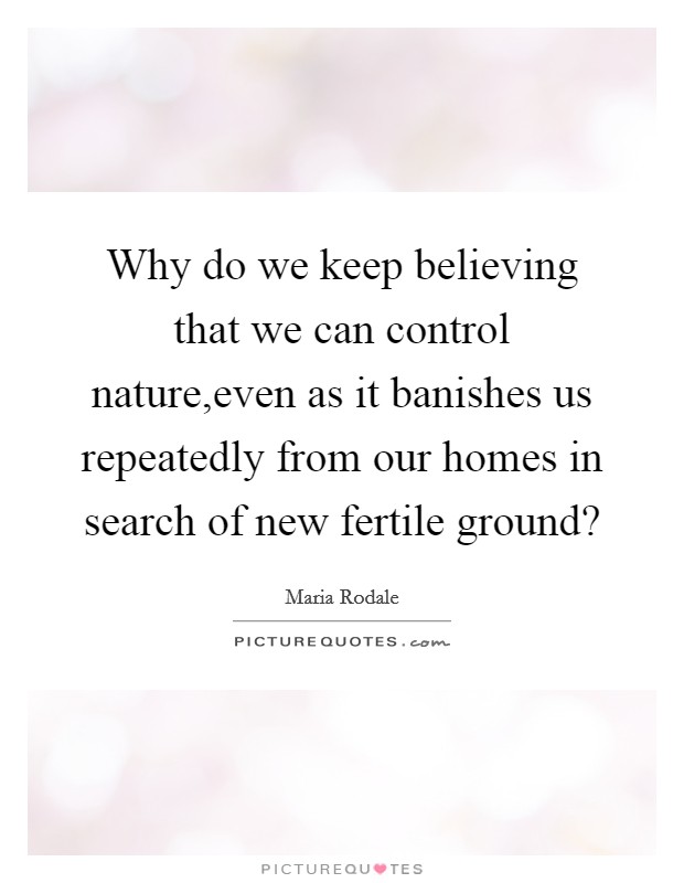 Why do we keep believing that we can control nature,even as it banishes us repeatedly from our homes in search of new fertile ground? Picture Quote #1