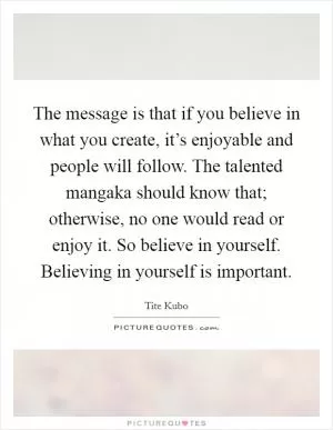 The message is that if you believe in what you create, it’s enjoyable and people will follow. The talented mangaka should know that; otherwise, no one would read or enjoy it. So believe in yourself. Believing in yourself is important Picture Quote #1