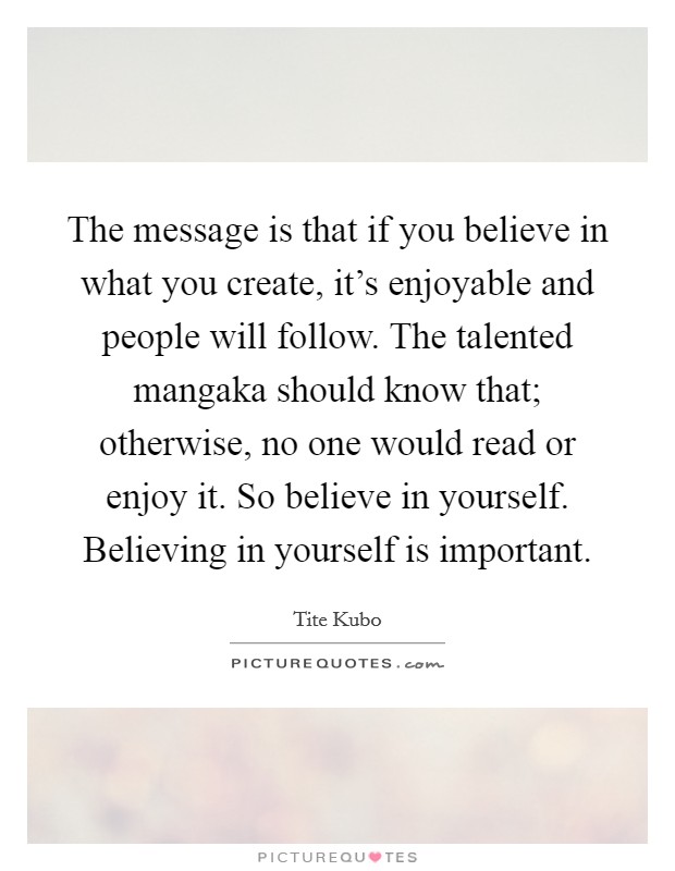 The message is that if you believe in what you create, it's enjoyable and people will follow. The talented mangaka should know that; otherwise, no one would read or enjoy it. So believe in yourself. Believing in yourself is important. Picture Quote #1