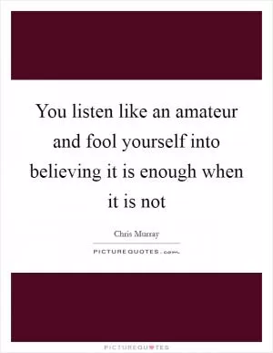 You listen like an amateur and fool yourself into believing it is enough when it is not Picture Quote #1