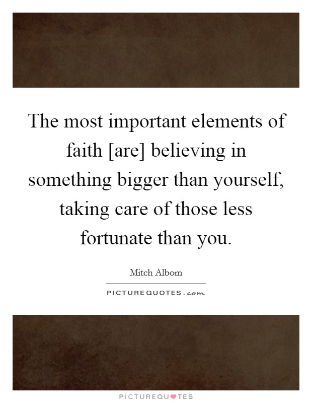 The most important elements of faith [are] believing in something bigger than yourself, taking care of those less fortunate than you. Picture Quote #1
