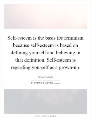 Self-esteem is the basis for feminism because self-esteem is based on defining yourself and believing in that definition. Self-esteem is regarding yourself as a grown-up Picture Quote #1