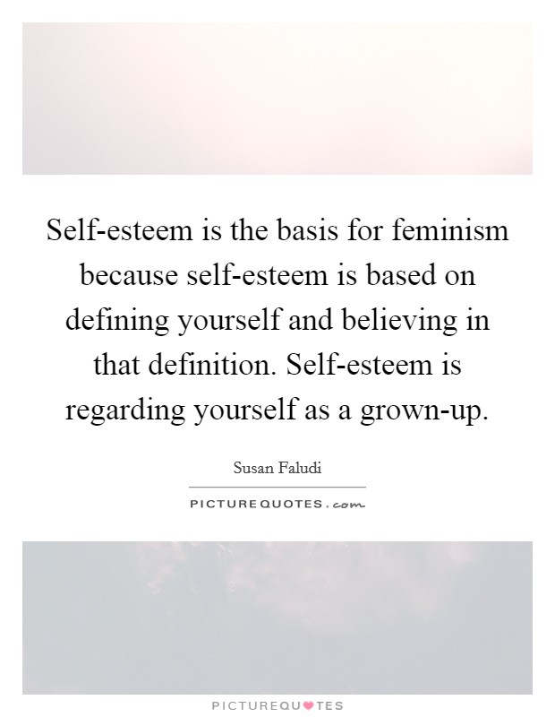 Self-esteem is the basis for feminism because self-esteem is based on defining yourself and believing in that definition. Self-esteem is regarding yourself as a grown-up. Picture Quote #1