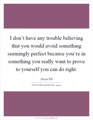 I don’t have any trouble believing that you would avoid something seemingly perfect because you’re in something you really want to prove to yourself you can do right Picture Quote #1