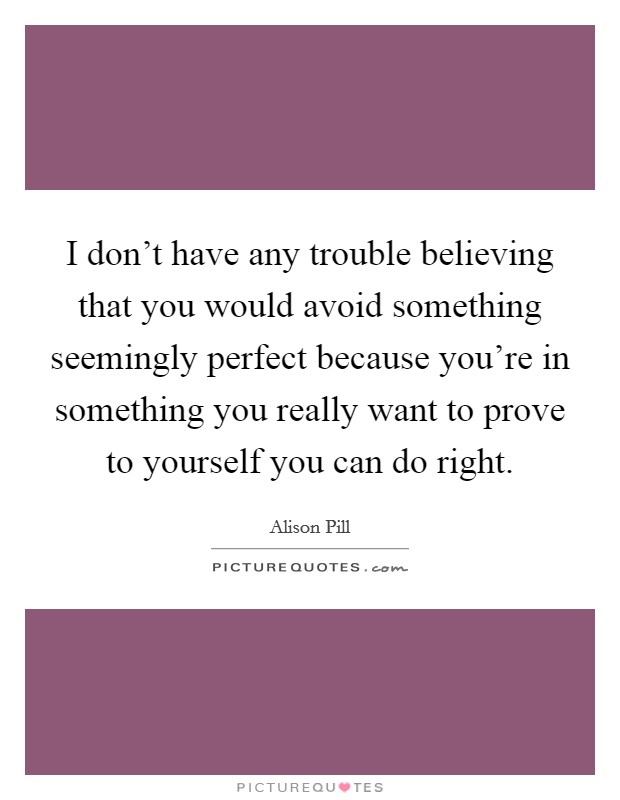 I don't have any trouble believing that you would avoid something seemingly perfect because you're in something you really want to prove to yourself you can do right. Picture Quote #1