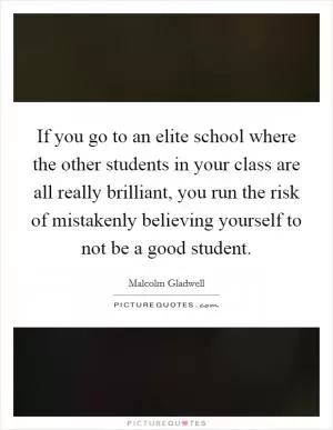 If you go to an elite school where the other students in your class are all really brilliant, you run the risk of mistakenly believing yourself to not be a good student Picture Quote #1
