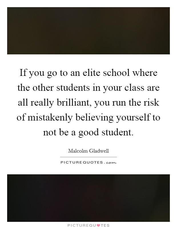 If you go to an elite school where the other students in your class are all really brilliant, you run the risk of mistakenly believing yourself to not be a good student. Picture Quote #1