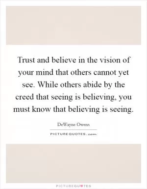 Trust and believe in the vision of your mind that others cannot yet see. While others abide by the creed that seeing is believing, you must know that believing is seeing Picture Quote #1