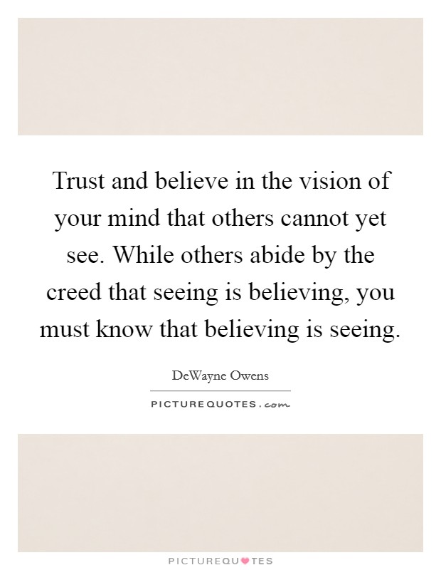 Trust and believe in the vision of your mind that others cannot yet see. While others abide by the creed that seeing is believing, you must know that believing is seeing. Picture Quote #1
