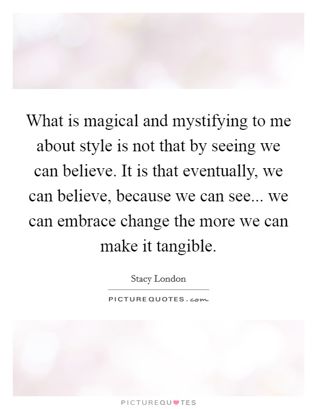 What is magical and mystifying to me about style is not that by seeing we can believe. It is that eventually, we can believe, because we can see... we can embrace change the more we can make it tangible. Picture Quote #1