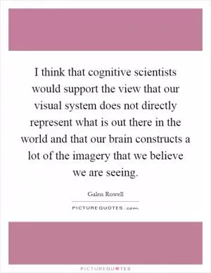I think that cognitive scientists would support the view that our visual system does not directly represent what is out there in the world and that our brain constructs a lot of the imagery that we believe we are seeing Picture Quote #1