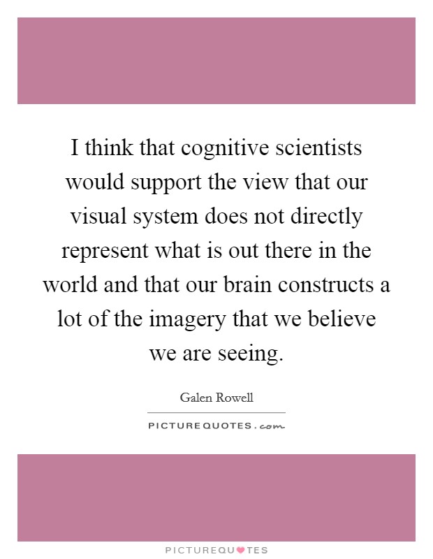 I think that cognitive scientists would support the view that our visual system does not directly represent what is out there in the world and that our brain constructs a lot of the imagery that we believe we are seeing. Picture Quote #1