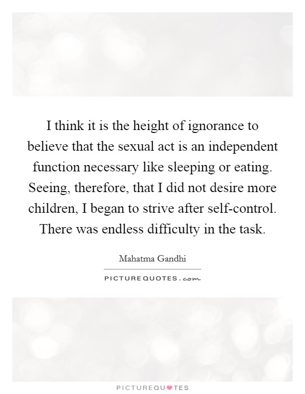 I think it is the height of ignorance to believe that the sexual act is an independent function necessary like sleeping or eating. Seeing, therefore, that I did not desire more children, I began to strive after self-control. There was endless difficulty in the task. Picture Quote #1