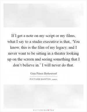 If I get a note on my script or my films, what I say to a studio executive is that, ‘You know, this is the film of my legacy, and I never want to be sitting in a theater looking up on the screen and seeing something that I don’t believe in.’ I will never do that Picture Quote #1