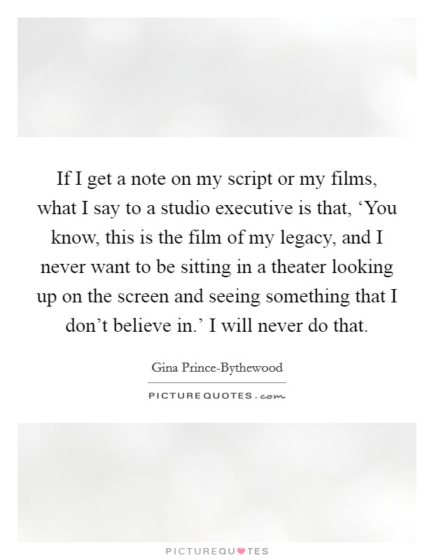 If I get a note on my script or my films, what I say to a studio executive is that, ‘You know, this is the film of my legacy, and I never want to be sitting in a theater looking up on the screen and seeing something that I don't believe in.' I will never do that. Picture Quote #1