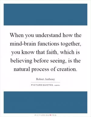When you understand how the mind-brain functions together, you know that faith, which is believing before seeing, is the natural process of creation Picture Quote #1