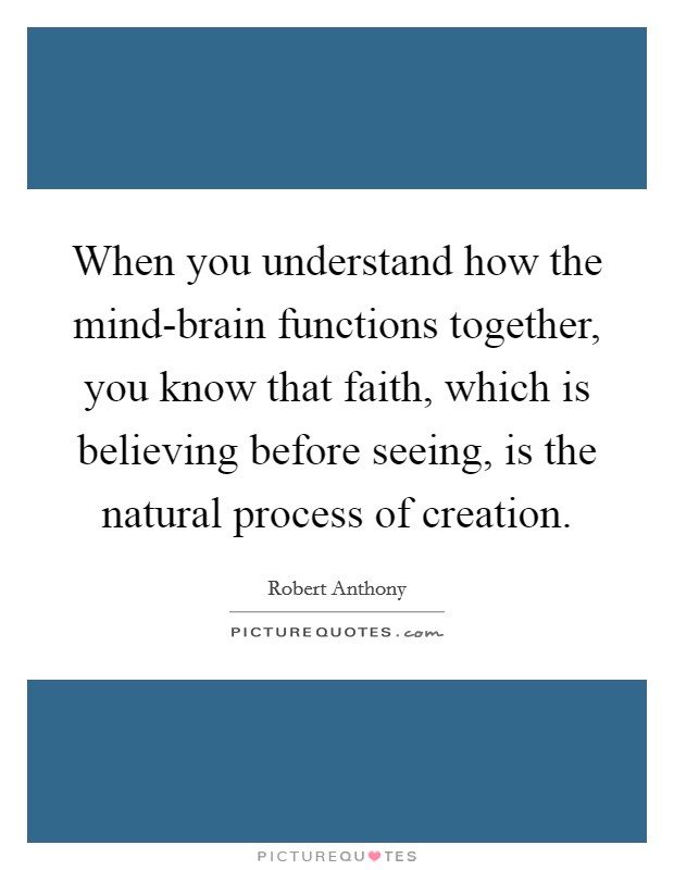 When you understand how the mind-brain functions together, you know that faith, which is believing before seeing, is the natural process of creation. Picture Quote #1