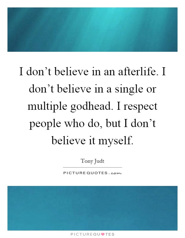 I don't believe in an afterlife. I don't believe in a single or multiple godhead. I respect people who do, but I don't believe it myself. Picture Quote #1